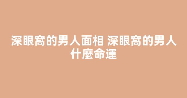 深眼窩的男人面相 深眼窩的男人什麼命運
